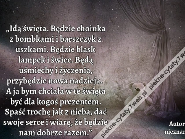 „Idą święta. Będzie choinka z bombkami i barszczyk z uszkami. Będzie blask lampek i świec. Będą uśmiechy i życzenia, przybędzie nowa nadzieja. A ja bym chciała w te święta być dla kogoś prezentem. Spaść trochę jak z nieba, dać swoje serce i wiarę, że będz