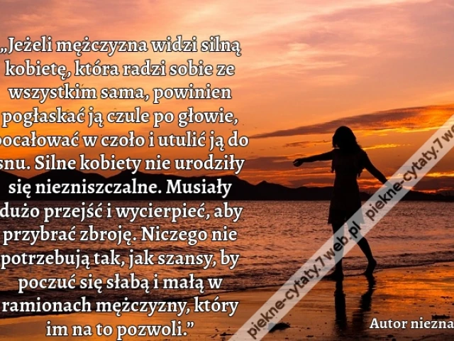 „Jeżeli mężczyzna widzi silną kobietę, która radzi sobie ze wszystkim sama, powinien pogłaskać ją czule po głowie, pocałować w czoło i utulić ją do snu. Silne kobiety nie urodziły się niezniszczalne. Musiały dużo przejść i wycierpieć, aby przybrać zbroję.