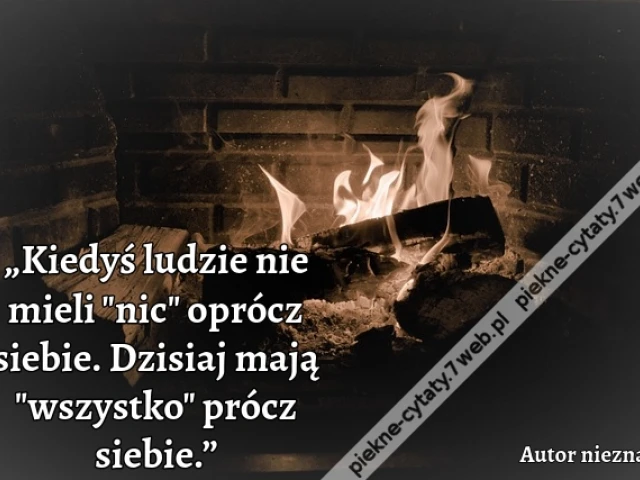„Kiedyś ludzie nie mieli "nic" oprócz siebie. Dzisiaj mają "wszystko" prócz siebie.”