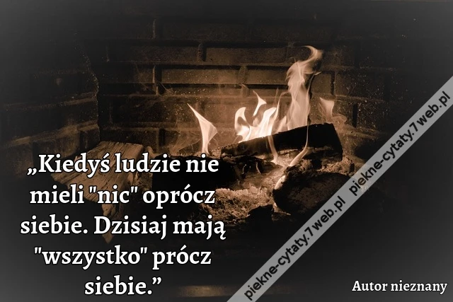 „Kiedyś ludzie nie mieli "nic" oprócz siebie. Dzisiaj mają "wszystko" prócz siebie.”