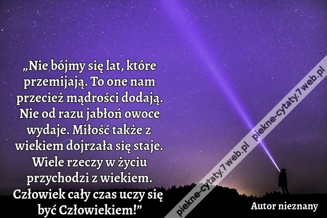 „Nie bójmy się lat, które przemijają. To one nam przecież mądrości dodają. Nie od razu jabłoń owoce wydaje. Miłość także z wiekiem dojrzała się staje. Wiele rzeczy w życiu przychodzi z wiekiem. Człowiek cały czas uczy się być Człowiekiem!”