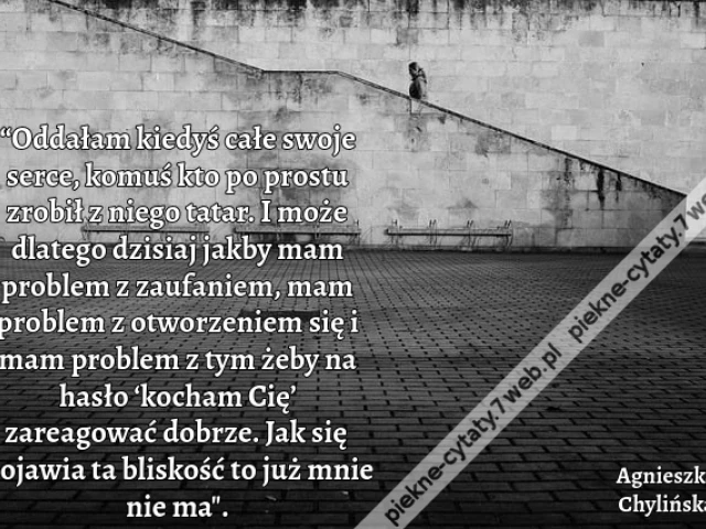 “Oddałam kiedyś całe swoje serce, komuś kto po prostu zrobił z niego tatar. I może dlatego dzisiaj jakby mam problem z zaufaniem, mam problem z otworzeniem się i mam problem z tym żeby na hasło ‘kocham Cię’ zareagować dobrze. Jak się pojawia ta bliskość t