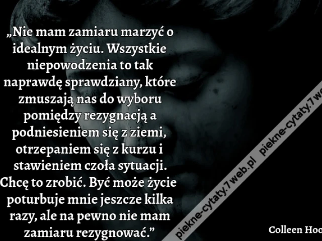„Nie mam zamiaru marzyć o idealnym życiu. Wszystkie niepowodzenia to tak naprawdę sprawdziany, które zmuszają nas do wyboru pomiędzy rezygnacją a podniesieniem się z ziemi, otrzepaniem się z kurzu i stawieniem czoła sytuacji. Chcę to zrobić. Być może życi