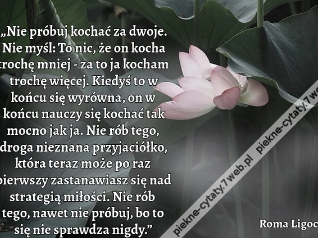 „Nie próbuj kochać za dwoje. Nie myśl: To nic, że on kocha trochę mniej - za to ja kocham trochę więcej. Kiedyś to w końcu się wyrówna, on w końcu nauczy się kochać tak mocno jak ja. Nie rób tego, droga nieznana przyjaciółko, która teraz może po raz pierw