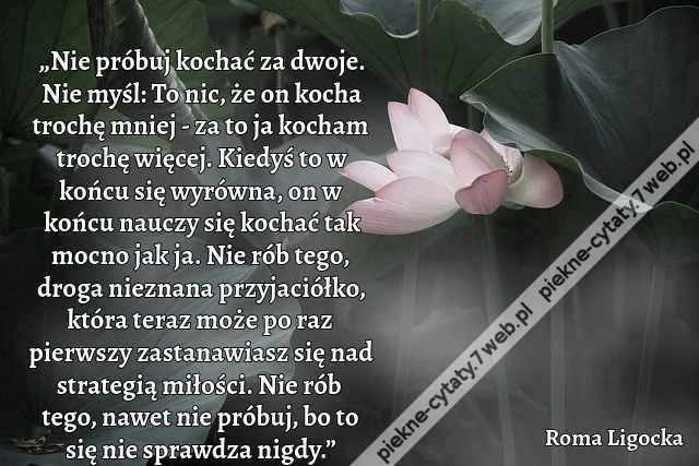 „Nie próbuj kochać za dwoje. Nie myśl: To nic, że on kocha trochę mniej - za to ja kocham trochę więcej. Kiedyś to w końcu się wyrówna, on w końcu nauczy się kochać tak mocno jak ja. Nie rób tego, droga nieznana przyjaciółko, która teraz może po raz pierw