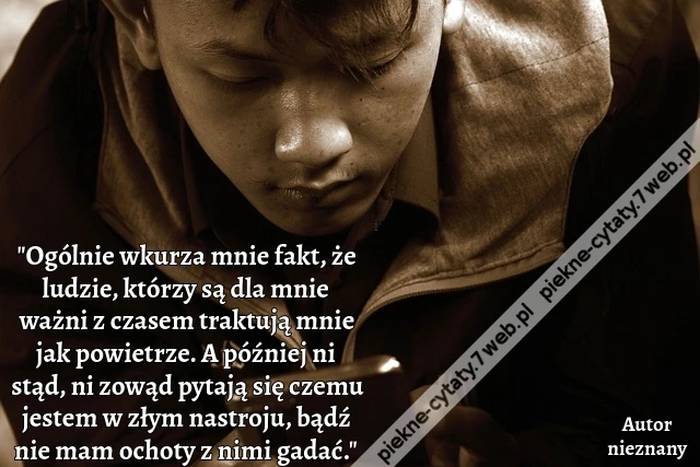"Ogólnie wkurza mnie fakt, że ludzie, którzy są dla mnie ważni z czasem traktują mnie jak powietrze. A później ni stąd, ni zowąd pytają się czemu jestem w złym nastroju, bądź nie mam ochoty z nimi gadać."