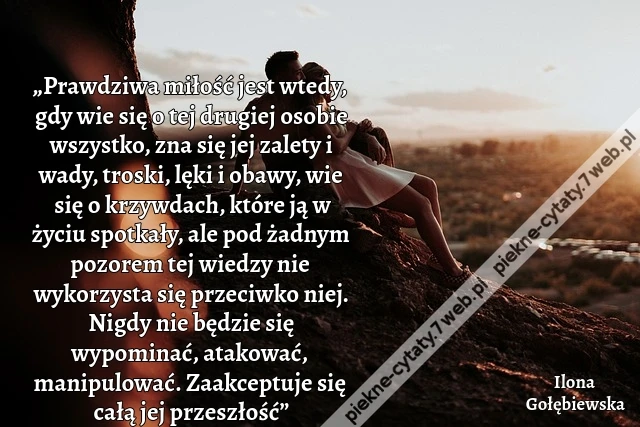 „Prawdziwa miłość jest wtedy, gdy wie się o tej drugiej osobie wszystko, zna się jej zalety i wady, troski, lęki i obawy, wie się o krzywdach, które ją w życiu spotkały, ale pod żadnym pozorem tej wiedzy nie wykorzysta się przeciwko niej. Nigdy nie będzie