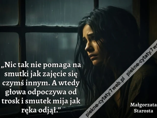 „Nic tak nie pomaga na smutki jak zajęcie się czymś innym. A wtedy głowa odpoczywa od trosk i smutek mija jak ręka odjął.”