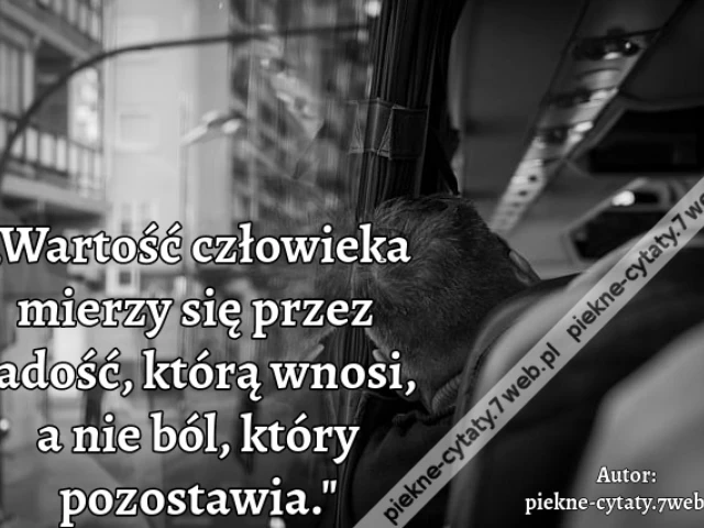 „Wartość człowieka mierzy się przez radość, którą wnosi, a nie ból, który pozostawia."