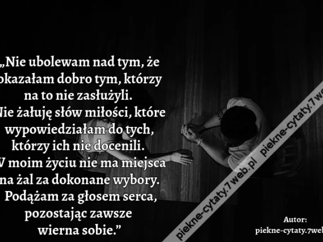 „Nie ubolewam nad tym, że okazałam dobro tym, którzy na to nie zasłużyli. Nie żałuję słów miłości, które wypowiedziałam do tych, którzy ich nie docenili. W moim życiu nie ma miejsca na żal za dokonane wybory. Podążam za głosem serca, pozostając zawsze wi