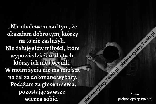 „Nie ubolewam nad tym, że okazałam dobro tym, którzy na to nie zasłużyli. Nie żałuję słów miłości, które wypowiedziałam do tych, którzy ich nie docenili. W moim życiu nie ma miejsca na żal za dokonane wybory. Podążam za głosem serca, pozostając zawsze wi