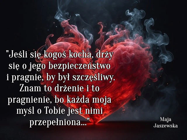 " Jeśli się kogoś kocha, drży się o jego bezpieczeństwo i pragnie, by był szczęśliwy. Znam to drżenie i to pragnienie, bo każda moja myśl o Tobie jest nimi przepełniona..."