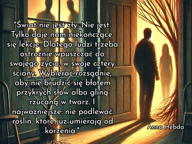 "Świat nie jest zły. Nie jest. Tylko daje nam niekończące się lekcje. Dlatego ludzi trzeba ostrożnie wpuszczać do swojego życia, w swoje cztery ściany. Wybierać rozsądnie, aby nie brudzić się błotem przykrych słów albo gliną rzucaną w twarz. I najważniejsze: nie podlewać roślin, które już umierają od korzenia."
