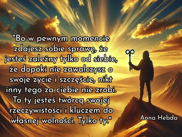 "Bo w pewnym momencie zdajesz sobie sprawę, że jesteś zależny tylko od siebie, że dopóki nie zawalczysz o swoje życie i szczęście, nikt inny tego za ciebie nie zrobi. To ty jesteś twórcą swojej rzeczywistości i kluczem do własnej wolności. Tylko ty."